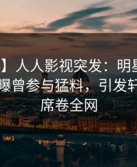 【爆料】人人影视突发：明星在傍晚时刻被曝曾参与猛料，引发轩然大波席卷全网