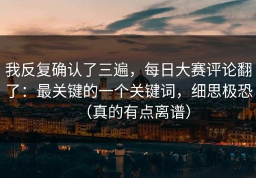 我反复确认了三遍，每日大赛评论翻了：最关键的一个关键词，细思极恐（真的有点离谱）