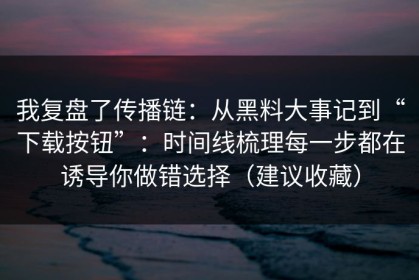 我复盘了传播链：从黑料大事记到“下载按钮”：时间线梳理每一步都在诱导你做错选择（建议收藏）