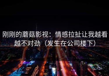 刚刚的蘑菇影视：情感拉扯让我越看越不对劲（发生在公司楼下）