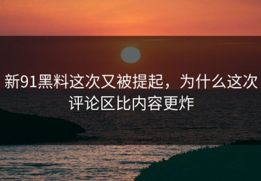 新91黑料这次又被提起，为什么这次评论区比内容更炸