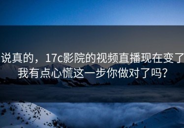 说真的，17c影院的视频直播现在变了我有点心慌这一步你做对了吗？