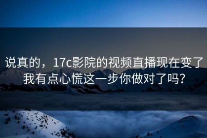 说真的，17c影院的视频直播现在变了我有点心慌这一步你做对了吗？