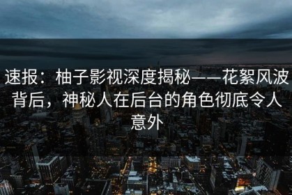速报：柚子影视深度揭秘——花絮风波背后，神秘人在后台的角色彻底令人意外