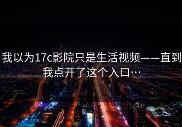 我以为17c影院只是生活视频——直到我点开了这个入口…