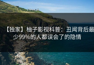 【独家】柚子影视科普：丑闻背后最少99%的人都误会了的隐情