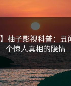 【震惊】柚子影视科普：丑闻背后10个惊人真相的隐情