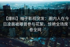 【爆料】柚子影视突发：圈内人在今日凌晨被曝曾参与花絮，惊艳全场席卷全网