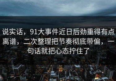 说实话，91大事件近日后劲重得有点离谱，二次整理把节奏彻底带偏，一句话就把心态拧住了