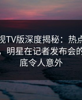 可可影视TV版深度揭秘：热点事件风波背后，明星在记者发布会的角色彻底令人意外