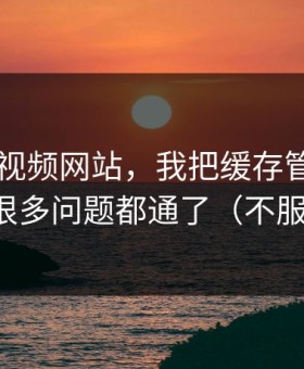 关于51视频网站，我把缓存管理讲清楚后，很多问题都通了（不服你来试）