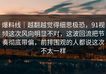 爆料线｜越翻越觉得细思极恐，91视频这次风向明显不对，这波回流把节奏彻底带偏，前排围观的人都说这次不太一样