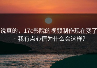 说真的，17c影院的视频制作现在变了 · 我有点心慌为什么会这样？