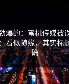 听到个劲爆的：蜜桃传媒被误解最多的一点：看似随缘，其实标题极其精确