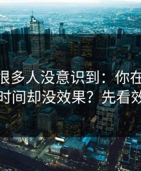 这个点很多人没意识到：你在91网花了很多时间却没效果？先看效率提升
