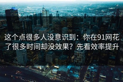 这个点很多人没意识到：你在91网花了很多时间却没效果？先看效率提升