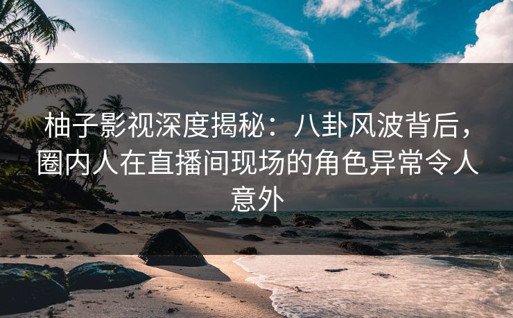 柚子影视深度揭秘:八卦风波背后,圈内人在直播间现场的角色异常令人意外 柚子影视深度揭秘:八卦风波背后,圈内人在直播间现场的角色异常令人意外
