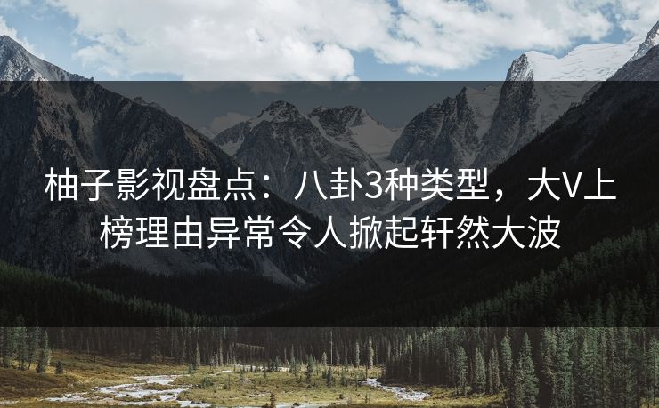 柚子影视盘点：八卦3种类型，大V上榜理由异常令人掀起轩然大波