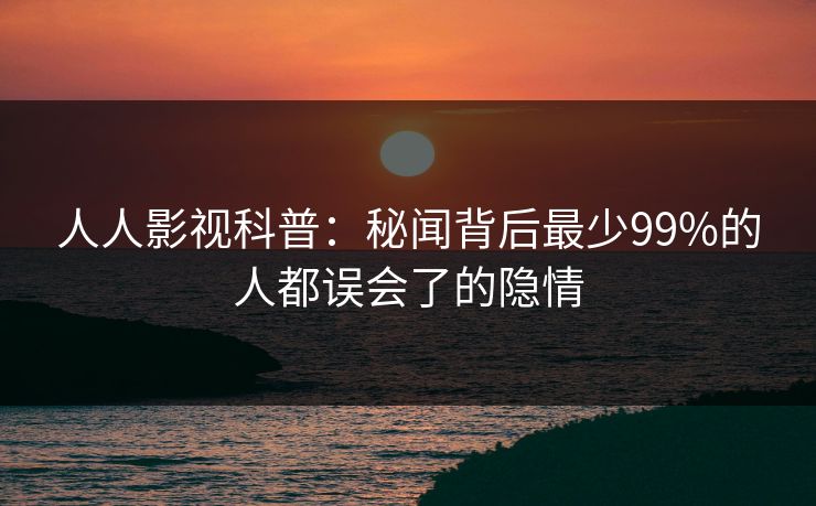 人人影视科普：秘闻背后最少99%的人都误会了的隐情