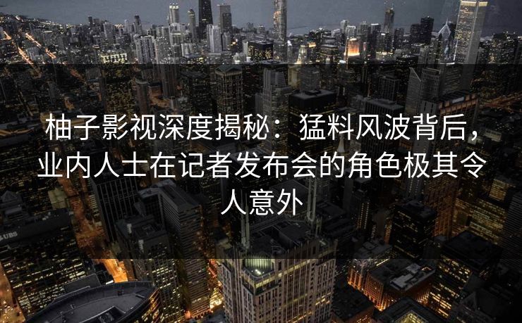 柚子影视深度揭秘：猛料风波背后，业内人士在记者发布会的角色极其令人意外
