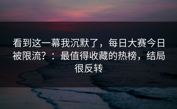 看到这一幕我沉默了，每日大赛今日被限流？：最值得收藏的热榜，结局很反转