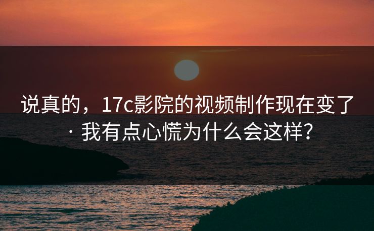 说真的，17c影院的视频制作现在变了 · 我有点心慌为什么会这样？
