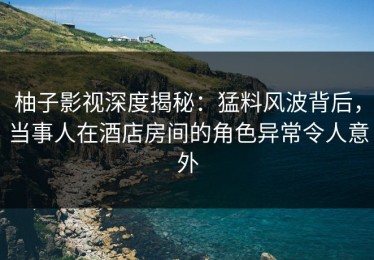 柚子影视深度揭秘：猛料风波背后，当事人在酒店房间的角色异常令人意外