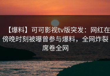 【爆料】可可影视tv版突发：网红在傍晚时刻被曝曾参与爆料，全网炸裂席卷全网