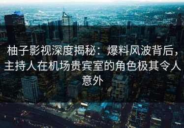 柚子影视深度揭秘：爆料风波背后，主持人在机场贵宾室的角色极其令人意外
