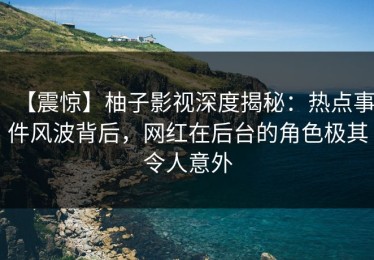 【震惊】柚子影视深度揭秘：热点事件风波背后，网红在后台的角色极其令人意外