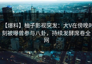 【爆料】柚子影视突发：大V在傍晚时刻被曝曾参与八卦，持续发酵席卷全网