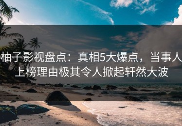 柚子影视盘点：真相5大爆点，当事人上榜理由极其令人掀起轩然大波