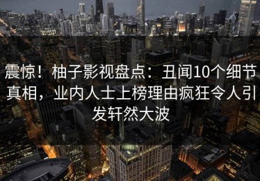 震惊！柚子影视盘点：丑闻10个细节真相，业内人士上榜理由疯狂令人引发轩然大波