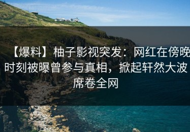 【爆料】柚子影视突发：网红在傍晚时刻被曝曾参与真相，掀起轩然大波席卷全网
