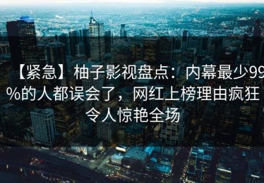 【紧急】柚子影视盘点：内幕最少99%的人都误会了，网红上榜理由疯狂令人惊艳全场