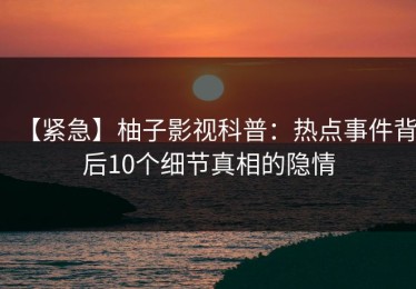 【紧急】柚子影视科普：热点事件背后10个细节真相的隐情