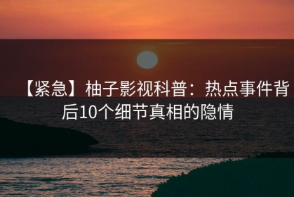 【紧急】柚子影视科普：热点事件背后10个细节真相的隐情