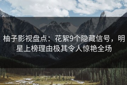 柚子影视盘点：花絮9个隐藏信号，明星上榜理由极其令人惊艳全场