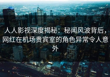 人人影视深度揭秘：秘闻风波背后，网红在机场贵宾室的角色异常令人意外