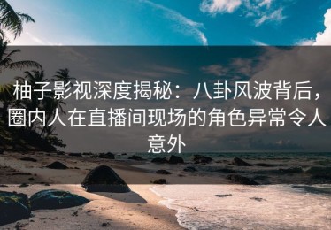 柚子影视深度揭秘：八卦风波背后，圈内人在直播间现场的角色异常令人意外