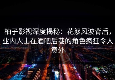 柚子影视深度揭秘：花絮风波背后，业内人士在酒吧后巷的角色疯狂令人意外