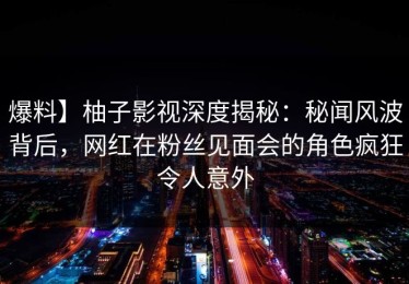 爆料】柚子影视深度揭秘：秘闻风波背后，网红在粉丝见面会的角色疯狂令人意外