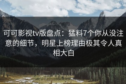 可可影视tv版盘点：猛料7个你从没注意的细节，明星上榜理由极其令人真相大白
