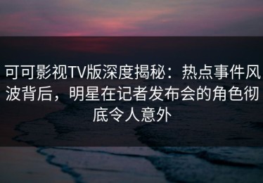 可可影视TV版深度揭秘：热点事件风波背后，明星在记者发布会的角色彻底令人意外