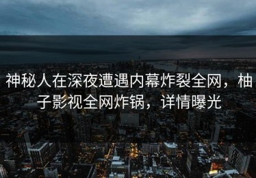 神秘人在深夜遭遇内幕炸裂全网，柚子影视全网炸锅，详情曝光