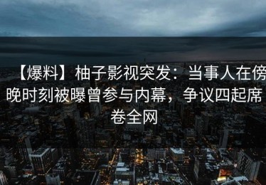 【爆料】柚子影视突发：当事人在傍晚时刻被曝曾参与内幕，争议四起席卷全网