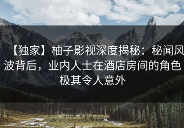 【独家】柚子影视深度揭秘：秘闻风波背后，业内人士在酒店房间的角色极其令人意外