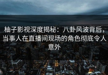 柚子影视深度揭秘：八卦风波背后，当事人在直播间现场的角色彻底令人意外