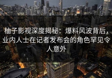 柚子影视深度揭秘：爆料风波背后，业内人士在记者发布会的角色罕见令人意外