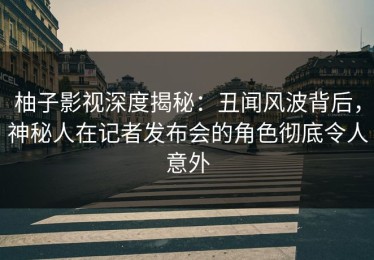 柚子影视深度揭秘：丑闻风波背后，神秘人在记者发布会的角色彻底令人意外